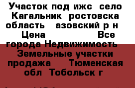 Участок под ижс, село Кагальник, ростовска область , азовский р-н,  › Цена ­ 1 000 000 - Все города Недвижимость » Земельные участки продажа   . Тюменская обл.,Тобольск г.